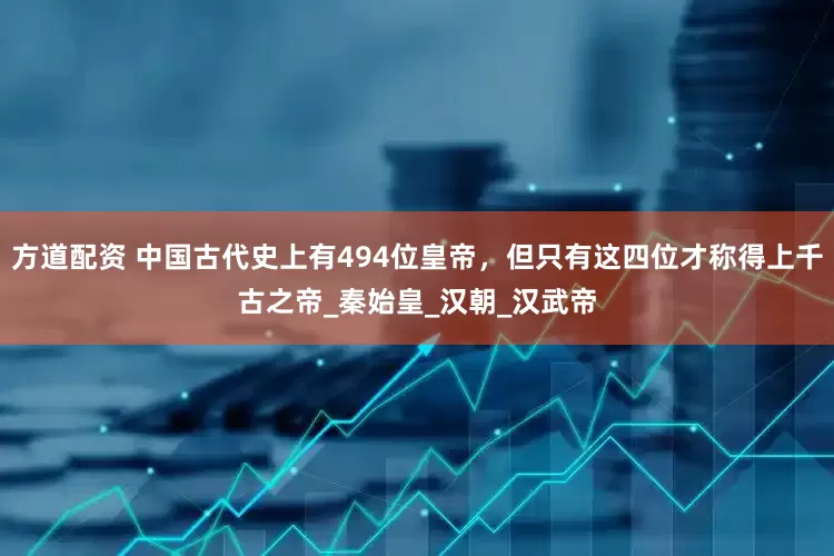 方道配资 中国古代史上有494位皇帝，但只有这四位才称得上千古之帝_秦始皇_汉朝_汉武帝