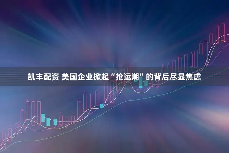 凯丰配资 美国企业掀起“抢运潮”的背后尽显焦虑