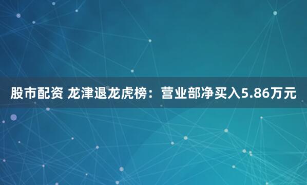 股市配资 龙津退龙虎榜：营业部净买入5.86万元