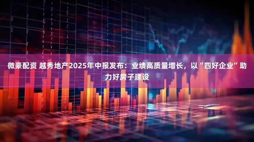 微豪配资 越秀地产2025年中报发布：业绩高质量增长，以“四好企业”助力好房子建设