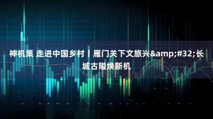 神机策 走进中国乡村丨雁门关下文旅兴 长城古隘焕新机