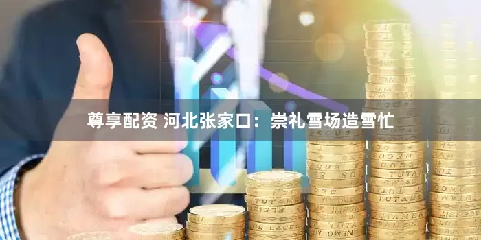 尊享配资 河北张家口：崇礼雪场造雪忙