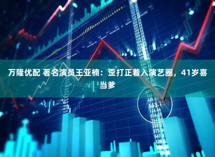 万隆优配 著名演员王亚楠：歪打正着入演艺圈，41岁喜当爹