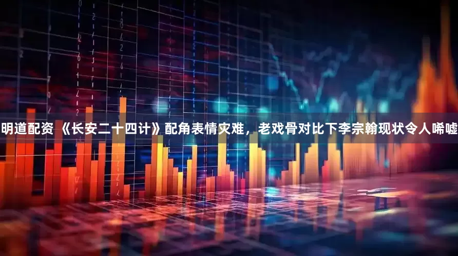 明道配资 《长安二十四计》配角表情灾难，老戏骨对比下李宗翰现状令人唏嘘