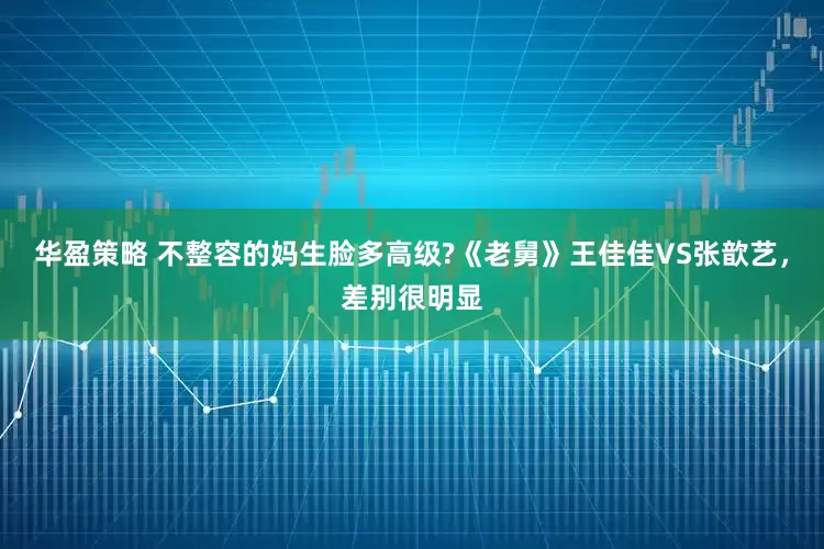 华盈策略 不整容的妈生脸多高级?《老舅》王佳佳VS张歆艺，差别很明显