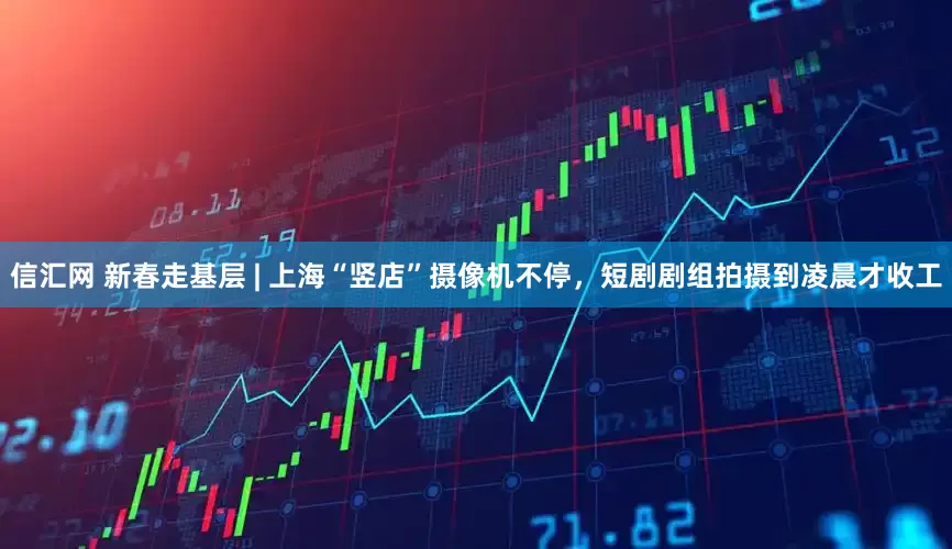 信汇网 新春走基层 | 上海“竖店”摄像机不停，短剧剧组拍摄到凌晨才收工