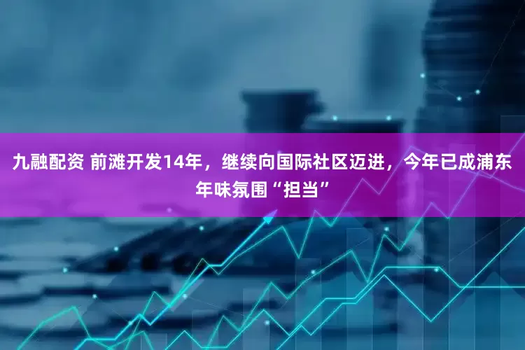 九融配资 前滩开发14年，继续向国际社区迈进，今年已成浦东年味氛围“担当”