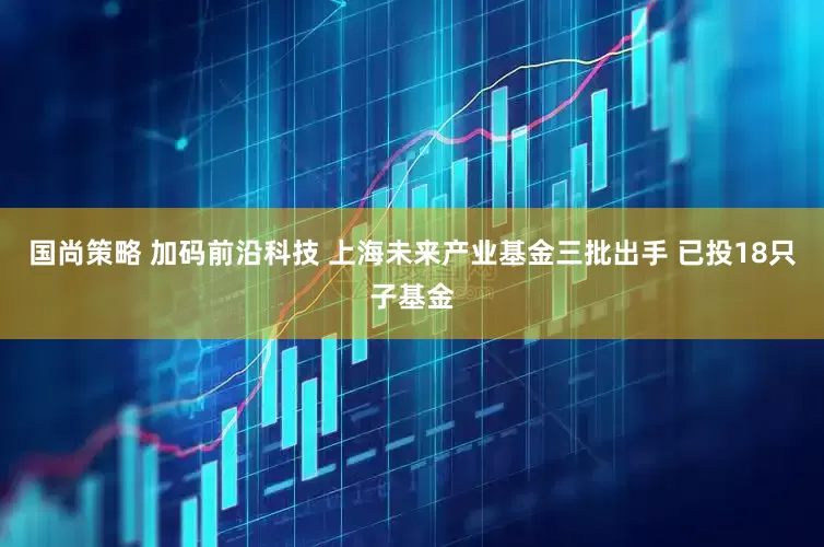 国尚策略 加码前沿科技 上海未来产业基金三批出手 已投18只子基金