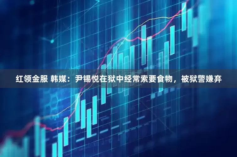 红领金服 韩媒：尹锡悦在狱中经常索要食物，被狱警嫌弃