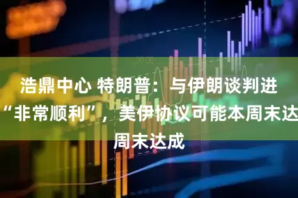 浩鼎中心 特朗普：与伊朗谈判进展“非常顺利”，美伊协议可能本周末达成