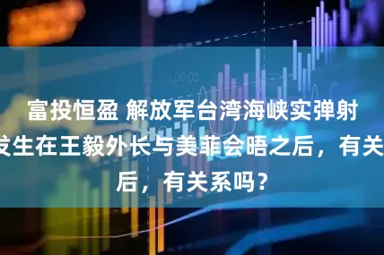 富投恒盈 解放军台湾海峡实弹射击，发生在王毅外长与美菲会晤之后，有关系吗？