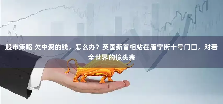 股市策略 欠中资的钱，怎么办？英国新首相站在唐宁街十号门口，对着全世界的镜头表